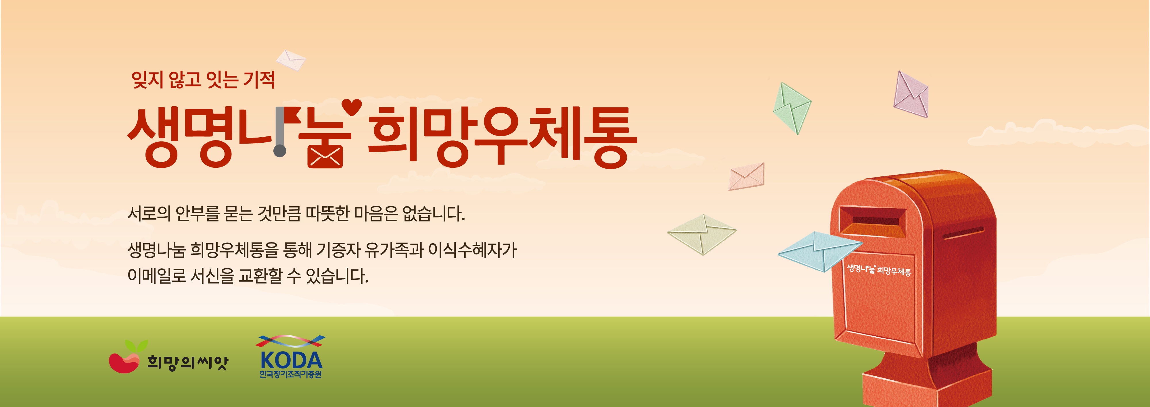 잊지 않고 있는 기적

생명나눔 희망우체통

서로의 안부를 묻는 것만큼 따뜻한 마음은 없습니다.

생명나눔 희망우체통을 통해 기증자 유가족과 이식수혜자가
이메일로 서신을 교환할 수 있습니다.

희망의 씨앗
KODA 한국장기조직기증원

생명나눔 희망우체통